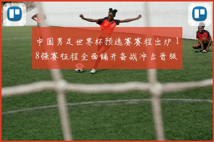 中国男足世界杯预选赛赛程出炉 18强赛征程全面铺开备战冲击晋级