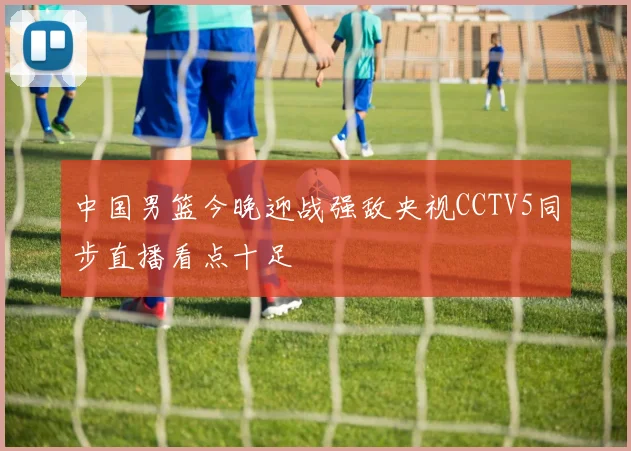 中国男篮今晚迎战强敌央视CCTV5同步直播看点十足