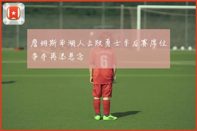 詹姆斯率湖人击败勇士季后赛席位争夺再添悬念