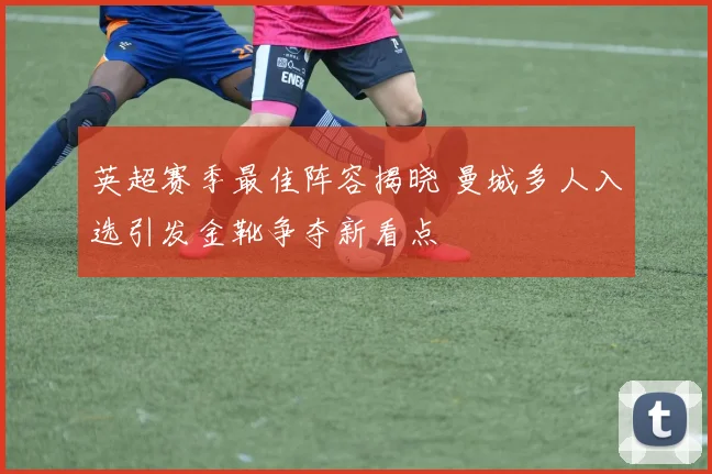 英超赛季最佳阵容揭晓 曼城多人入选引发金靴争夺新看点