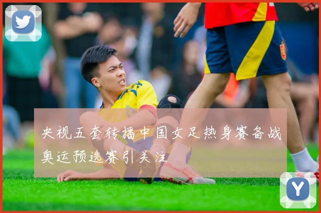 央视五套转播中国女足热身赛备战奥运预选赛引关注