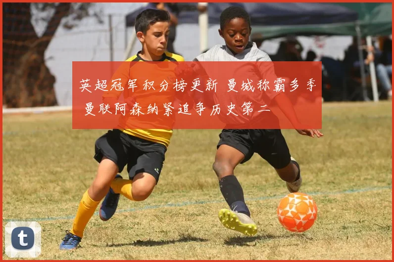 英超冠军积分榜更新 曼城称霸多季 曼联阿森纳紧追争历史第二