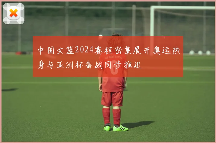 中国女篮2024赛程密集展开奥运热身与亚洲杯备战同步推进