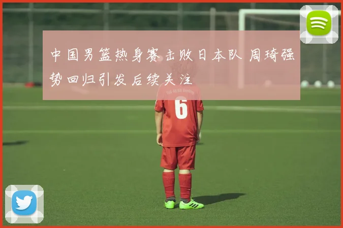 中国男篮热身赛击败日本队 周琦强势回归引发后续关注