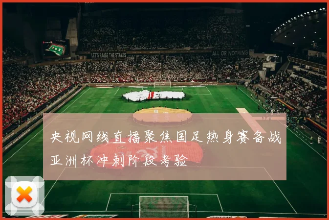 央视网线直播聚焦国足热身赛备战亚洲杯冲刺阶段考验