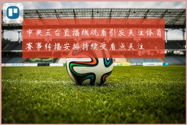 中央五台直播线观看引发关注体育赛事转播安排持续受看点关注