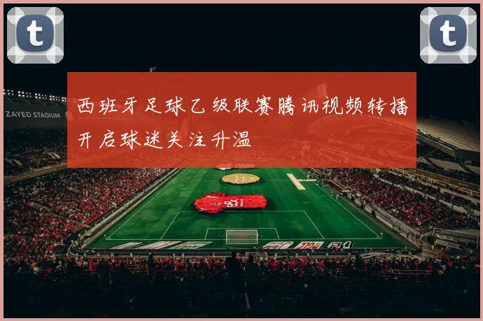 西班牙足球乙级联赛腾讯视频转播开启球迷关注升温
