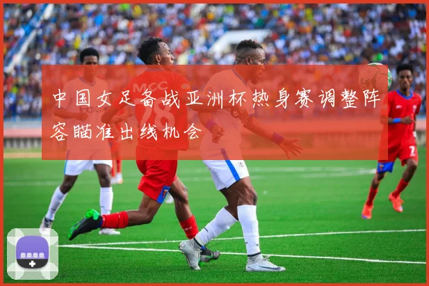 中国女足备战亚洲杯热身赛调整阵容瞄准出线机会