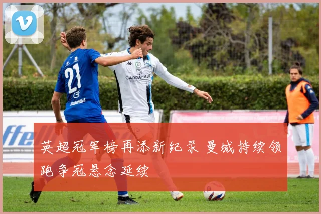 英超冠军榜再添新纪录 曼城持续领跑争冠悬念延续