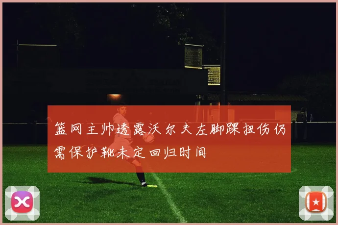篮网主帅透露沃尔夫左脚踝扭伤仍需保护靴未定回归时间
