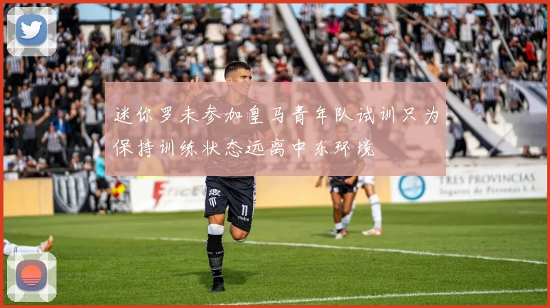 迷你罗未参加皇马青年队试训只为保持训练状态远离中东环境