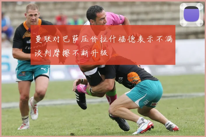 曼联对巴萨压价拉什福德表示不满谈判摩擦不断升级
