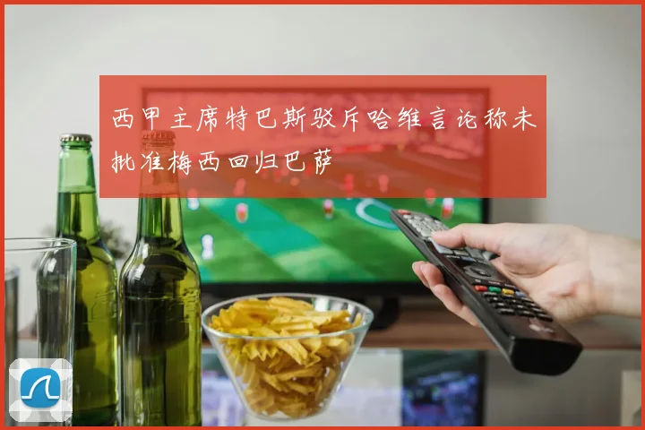 西甲主席特巴斯驳斥哈维言论称未批准梅西回归巴萨