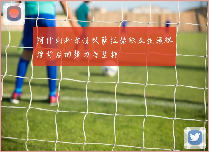 阿什利科尔惊叹萨拉赫职业生涯辉煌背后的努力与坚持