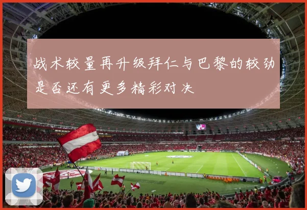 战术较量再升级拜仁与巴黎的较劲是否还有更多精彩对决