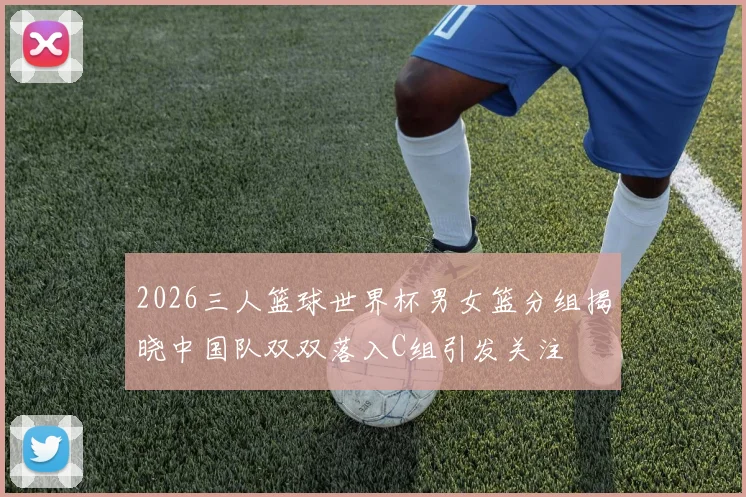 2026三人篮球世界杯男女篮分组揭晓中国队双双落入C组引发关注