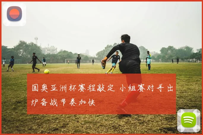国奥亚洲杯赛程敲定 小组赛对手出炉备战节奏加快