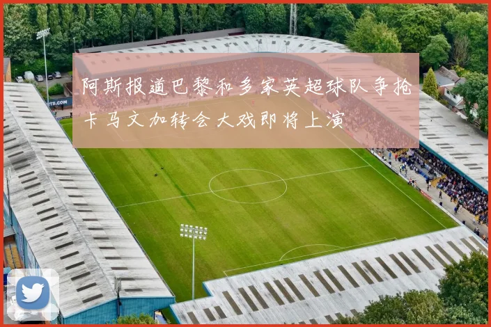 阿斯报道巴黎和多家英超球队争抢卡马文加转会大戏即将上演