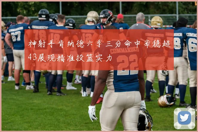 神射手肯纳德六季三分命中率稳超43展现精准投篮实力