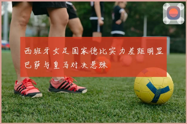 西班牙女足国家德比实力差距明显巴萨与皇马对决悬殊