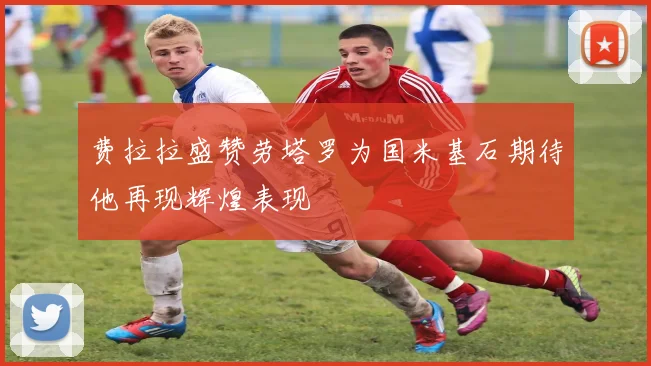 费拉拉盛赞劳塔罗为国米基石期待他再现辉煌表现
