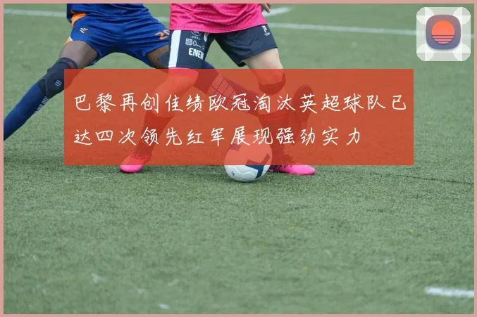 巴黎再创佳绩欧冠淘汰英超球队已达四次领先红军展现强劲实力