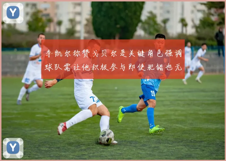 李凯尔称赞戈贝尔是关键角色强调球队需让他积极参与即使犯错也无妨