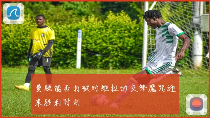 曼联能否打破对维拉的交锋魔咒迎来胜利时刻
